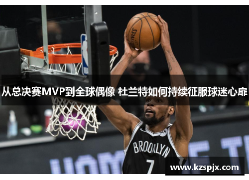 从总决赛MVP到全球偶像 杜兰特如何持续征服球迷心扉