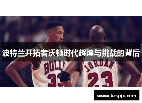波特兰开拓者沃顿时代辉煌与挑战的背后