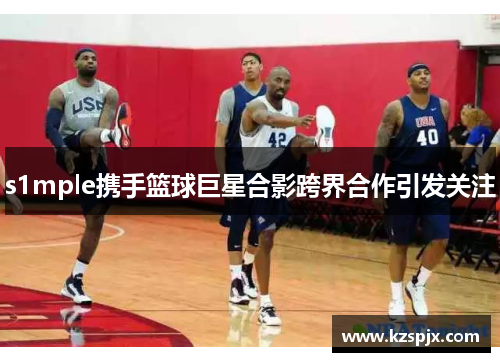 s1mple携手篮球巨星合影跨界合作引发关注