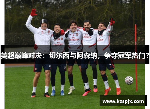 英超巅峰对决:切尔西与阿森纳,争夺冠军热门?